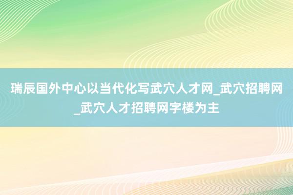 瑞辰国外中心以当代化写武穴人才网_武穴招聘网_武穴人才招聘网字楼为主
