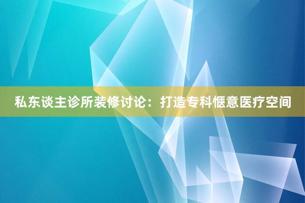私东谈主诊所装修讨论：打造专科惬意医疗空间